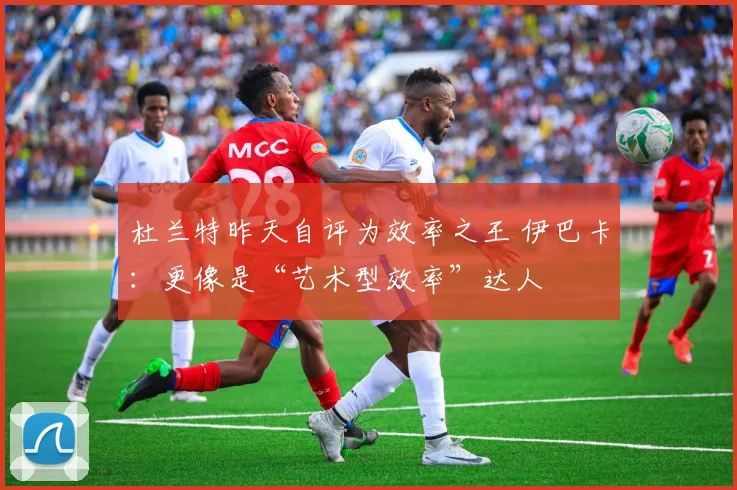 杜兰特昨天自评为效率之王 伊巴卡：更像是“艺术型效率”达人