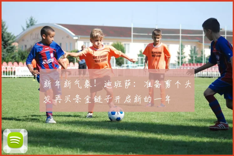 新年新气象！迪班萨：准备剪个头发再买条金链子开启新的一年