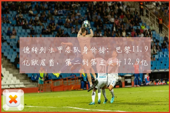 德转列法甲各队身价榜：巴黎11.9亿欧居首，第二到第五共计12.9亿