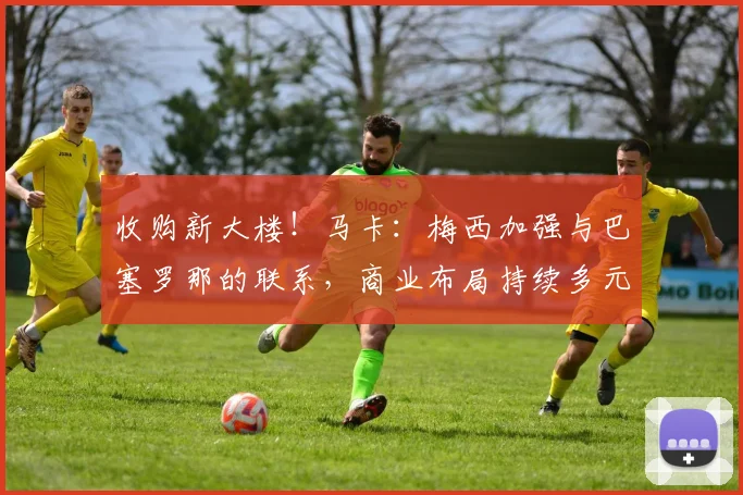 收购新大楼！马卡：梅西加强与巴塞罗那的联系，商业布局持续多元
