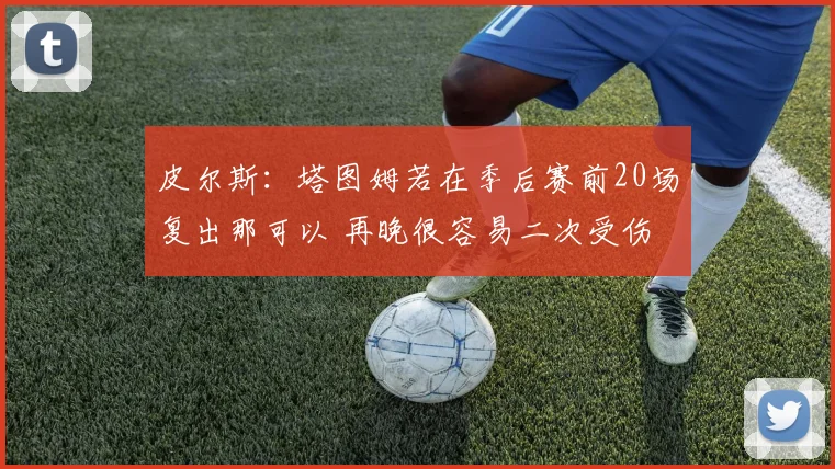 皮尔斯：塔图姆若在季后赛前20场复出那可以 再晚很容易二次受伤