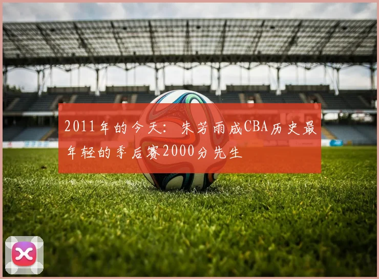2011年的今天：朱芳雨成CBA历史最年轻的季后赛2000分先生