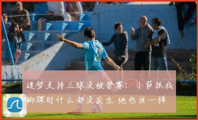 追梦支持三球没被禁赛：小萨抓我脚踝时什么都没发生 他也该一样