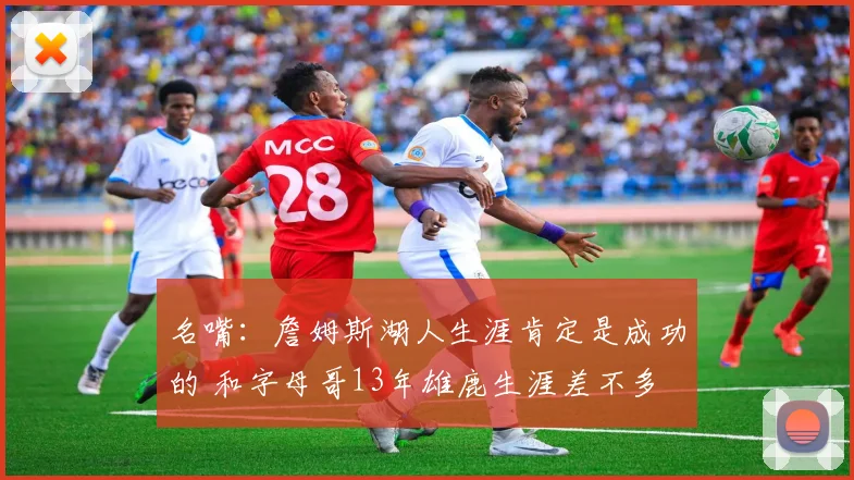 名嘴：詹姆斯湖人生涯肯定是成功的 和字母哥13年雄鹿生涯差不多