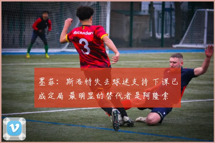 墨菲：斯洛特失去球迷支持 下课已成定局 最明显的替代者是阿隆索