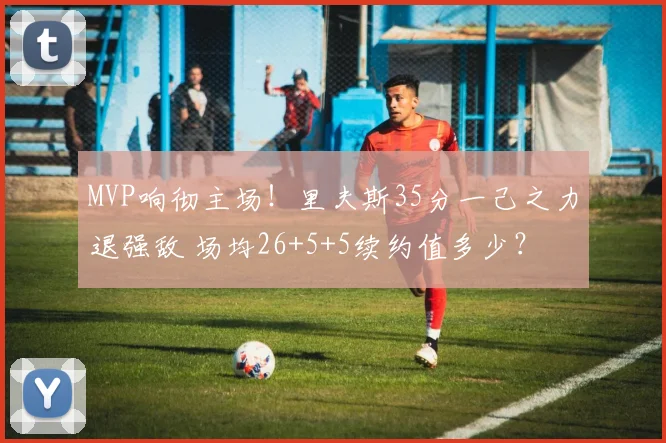 MVP响彻主场！里夫斯35分一己之力退强敌 场均26+5+5续约值多少？