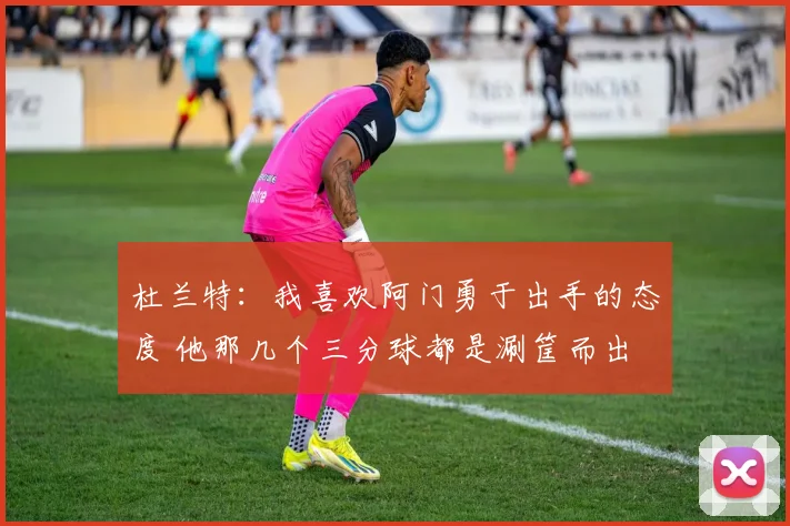 杜兰特：我喜欢阿门勇于出手的态度 他那几个三分球都是涮筐而出