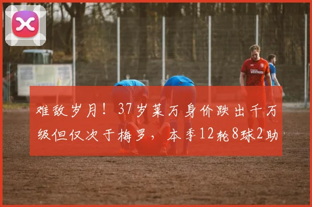 难敌岁月！37岁莱万身价跌出千万级但仅次于梅罗，本季12轮8球2助