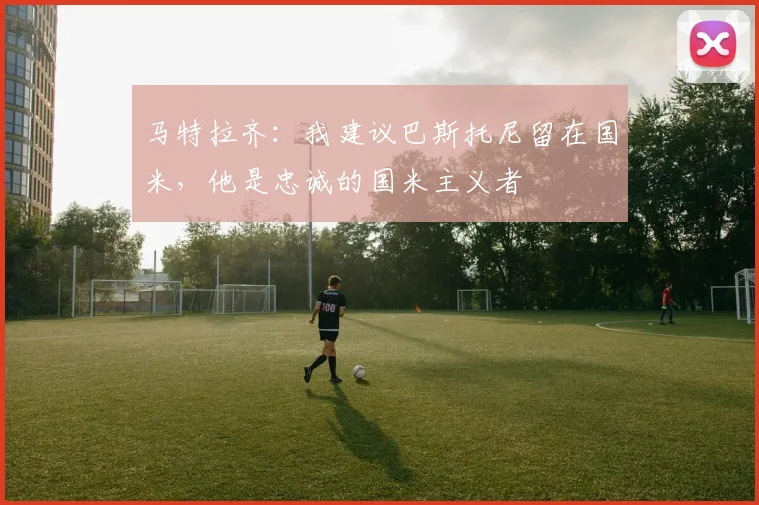 马特拉齐：我建议巴斯托尼留在国米，他是忠诚的国米主义者