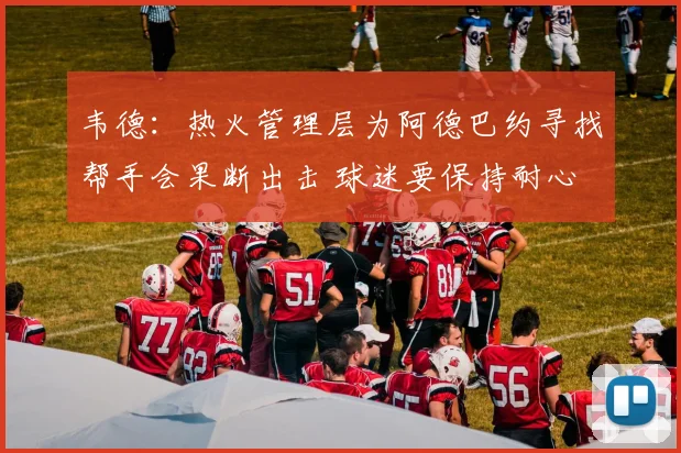 韦德：热火管理层为阿德巴约寻找帮手会果断出击 球迷要保持耐心