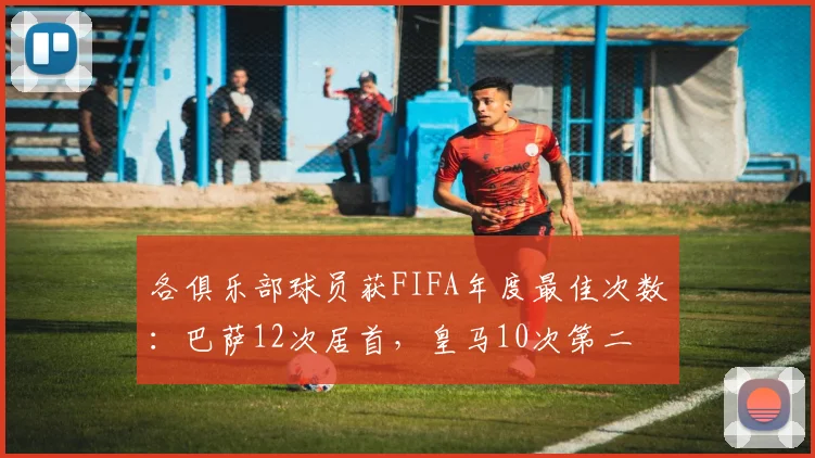 各俱乐部球员获FIFA年度最佳次数：巴萨12次居首，皇马10次第二
