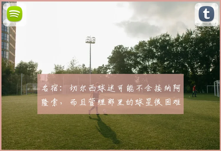 名宿：切尔西球迷可能不会接纳阿隆索，而且管理那里的球星很困难