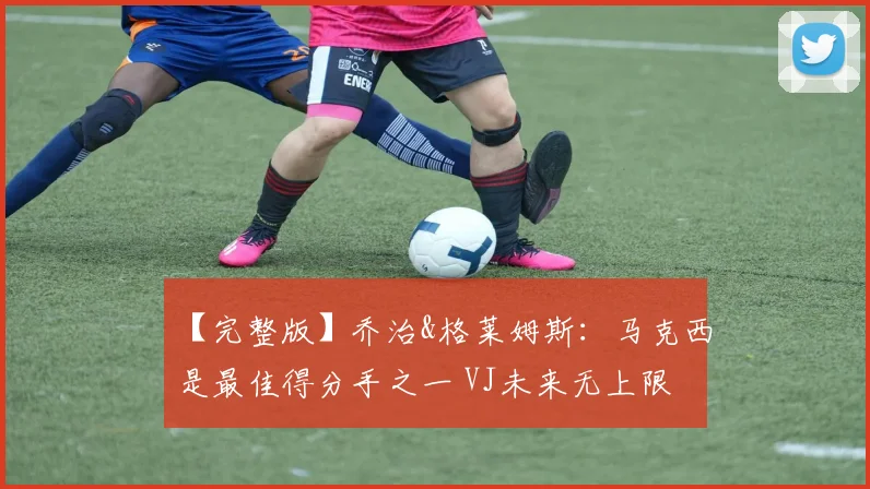 【完整版】乔治&格莱姆斯：马克西是最佳得分手之一 VJ未来无上限
