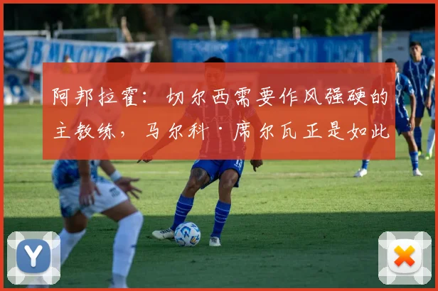 阿邦拉霍：切尔西需要作风强硬的主教练，马尔科·席尔瓦正是如此