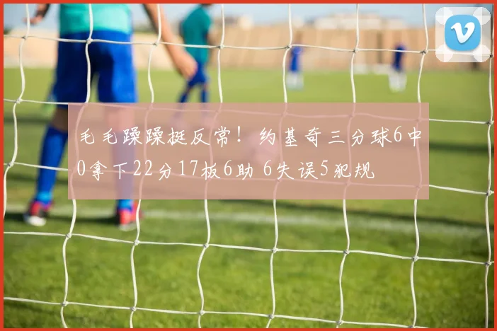 毛毛躁躁挺反常！约基奇三分球6中0拿下22分17板6助 6失误5犯规