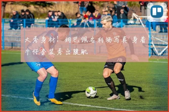 大秀身材！姆巴佩名利场写真 身着牛仔套装秀出腹肌