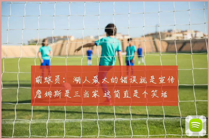 前球员：湖人最大的错误就是宣传詹姆斯是三当家 这简直是个笑话