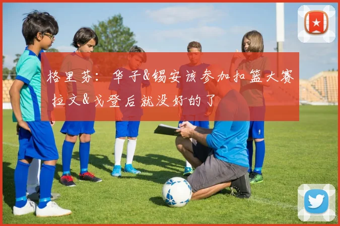 格里芬：华子&锡安该参加扣篮大赛 拉文&戈登后就没好的了